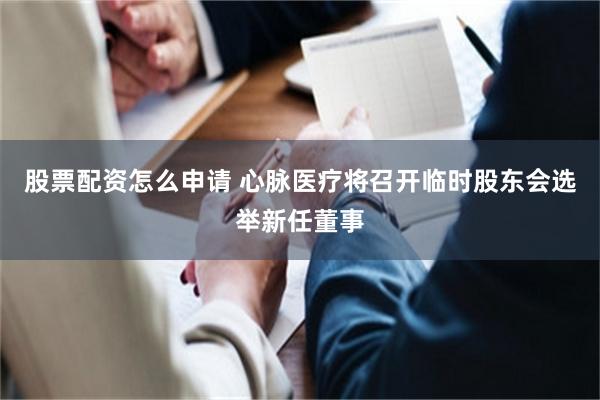 股票配资怎么申请 心脉医疗将召开临时股东会选举新任董事