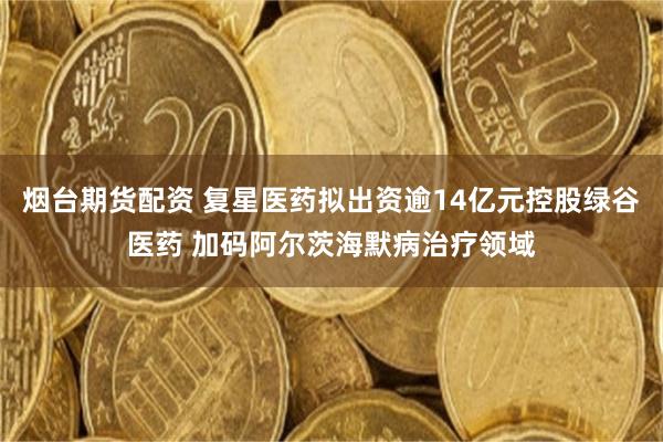 烟台期货配资 复星医药拟出资逾14亿元控股绿谷医药 加码阿尔茨海默病治疗领域