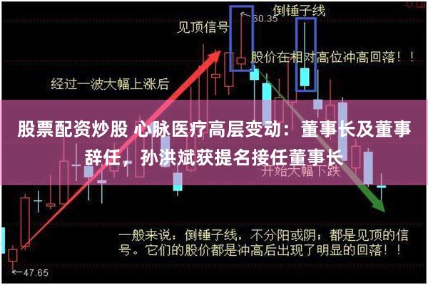 股票配资炒股 心脉医疗高层变动：董事长及董事辞任，孙洪斌获提名接任董事长