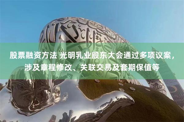 股票融资方法 光明乳业股东大会通过多项议案，涉及章程修改、关联交易及套期保值等