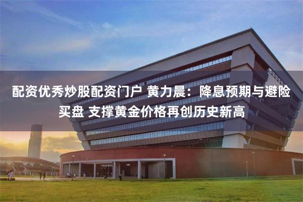 配资优秀炒股配资门户 黄力晨:降息预期与避险买盘 支撑黄金价格再创历史新高