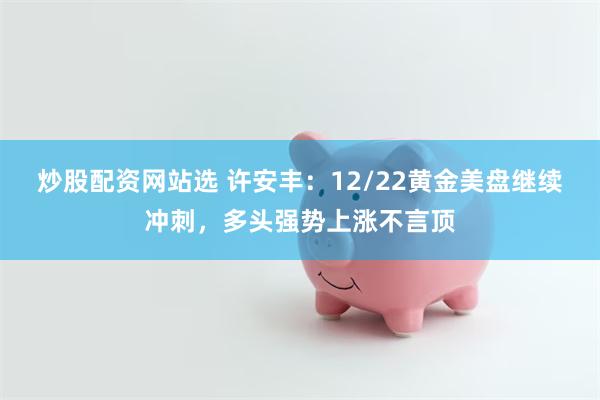 炒股配资网站选 许安丰：12/22黄金美盘继续冲刺，多头强势上涨不言顶