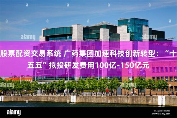 股票配资交易系统 广药集团加速科技创新转型：“十五五”拟投研发费用100亿-150亿元