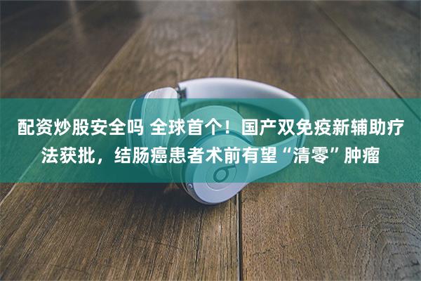 配资炒股安全吗 全球首个！国产双免疫新辅助疗法获批，结肠癌患者术前有望“清零”肿瘤