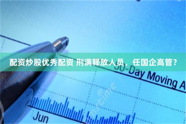 配资炒股优秀配资 刑满释放人员，任国企高管？