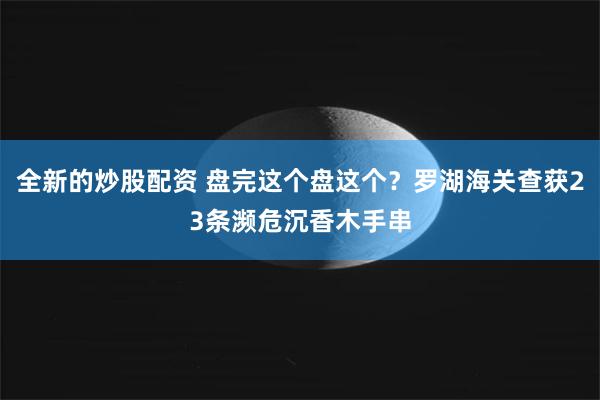 全新的炒股配资 盘完这个盘这个？罗湖海关查获23条濒危沉香木手串