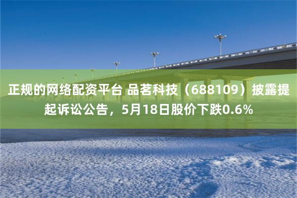 正规的网络配资平台 品茗科技（688109）披露提起诉讼公告，5月18日股价下跌0.6%