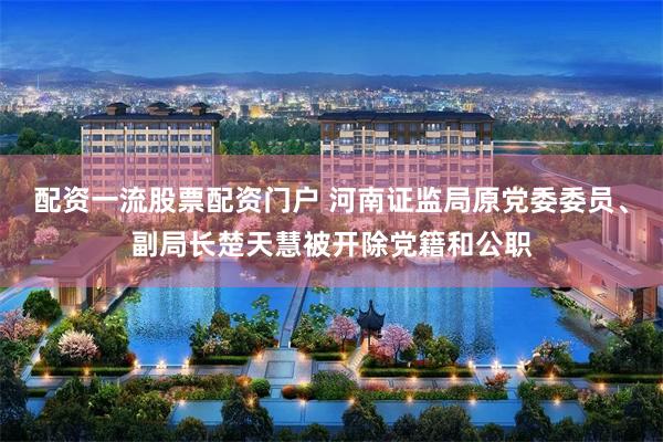配资一流股票配资门户 河南证监局原党委委员、副局长楚天慧被开除党籍和公职