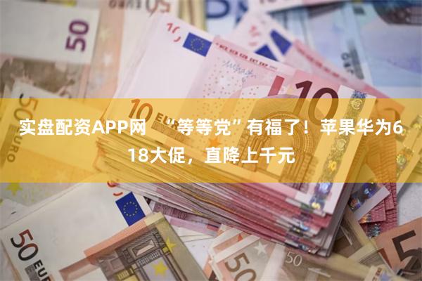 实盘配资APP网   “等等党”有福了！苹果华为618大促，直降上千元