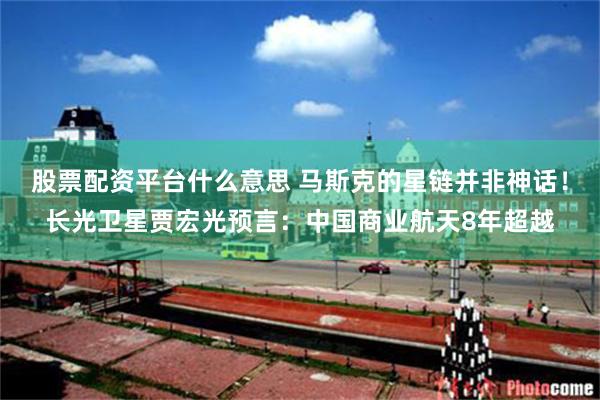 股票配资平台什么意思 马斯克的星链并非神话！长光卫星贾宏光预言：中国商业航天8年超越