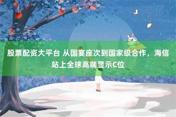 股票配资大平台 从国宴座次到国家级合作，海信站上全球高端显示C位