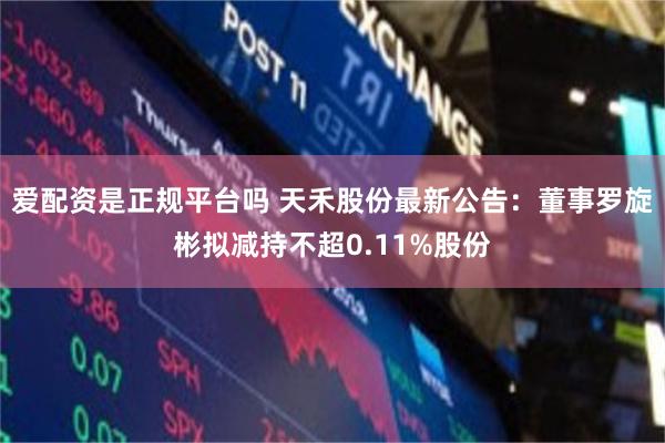 爱配资是正规平台吗 天禾股份最新公告：董事罗旋彬拟减持不超0.11%股份