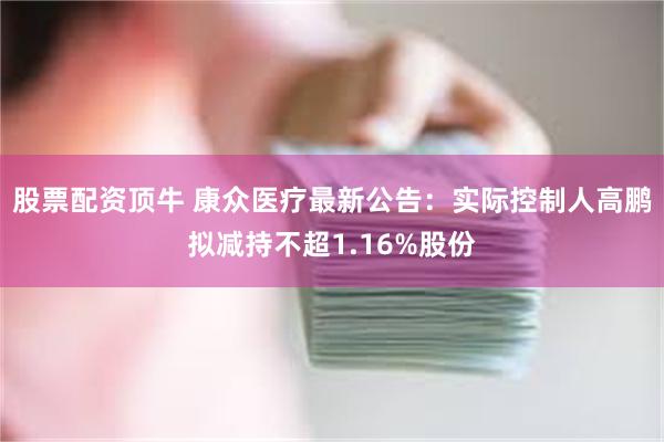 股票配资顶牛 康众医疗最新公告：实际控制人高鹏拟减持不超1.16%股份