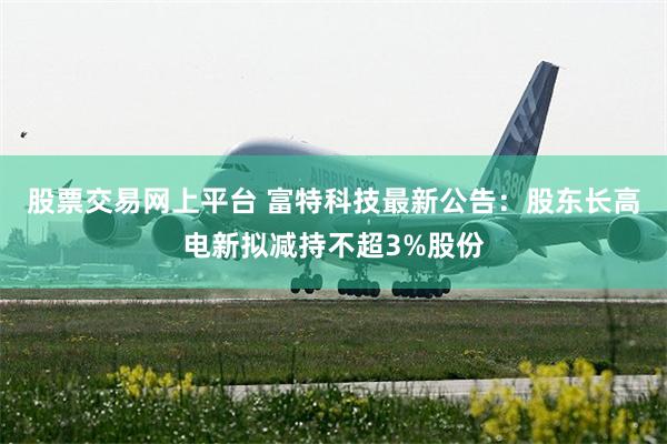 股票交易网上平台 富特科技最新公告：股东长高电新拟减持不超3%股份