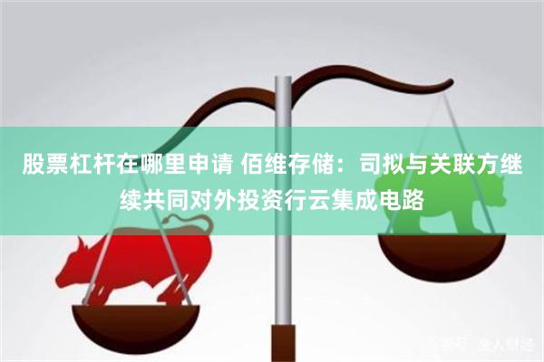 股票杠杆在哪里申请 佰维存储：司拟与关联方继续共同对外投资行云集成电路