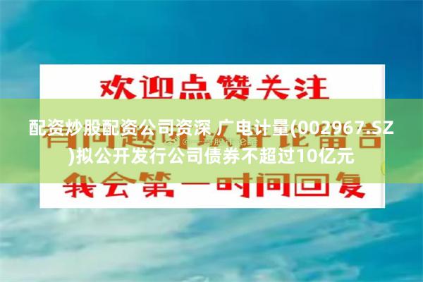 配资炒股配资公司资深 广电计量(002967.SZ)拟公开发行公司债券不超过10亿元