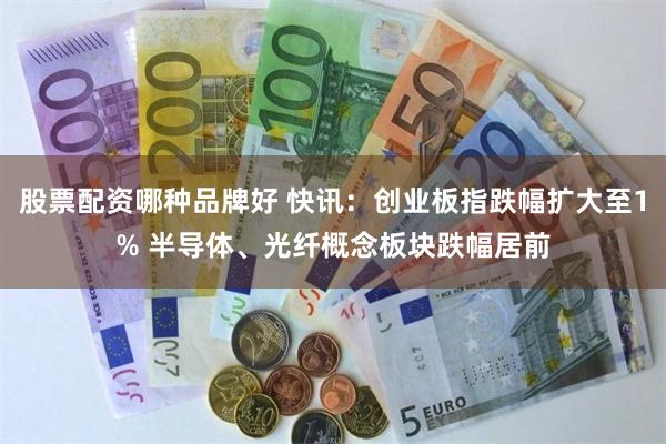 股票配资哪种品牌好 快讯：创业板指跌幅扩大至1% 半导体、光纤概念板块跌幅居前