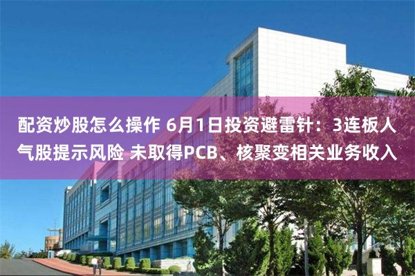 配资炒股怎么操作 6月1日投资避雷针：3连板人气股提示风险 未取得PCB、核聚变相关业务收入