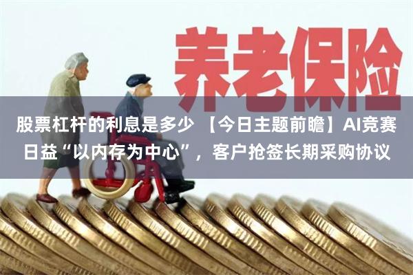 股票杠杆的利息是多少 【今日主题前瞻】AI竞赛日益“以内存为中心”，客户抢签长期采购协议