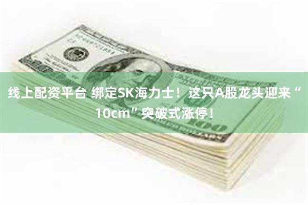 线上配资平台 绑定SK海力士！这只A股龙头迎来“10cm”突破式涨停！