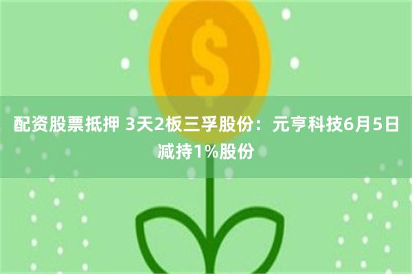 配资股票抵押 3天2板三孚股份：元亨科技6月5日减持1%股份