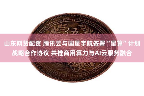 山东期货配资 腾讯云与国星宇航签署“星算”计划战略合作协议 共推商用算力与AI云服务融合