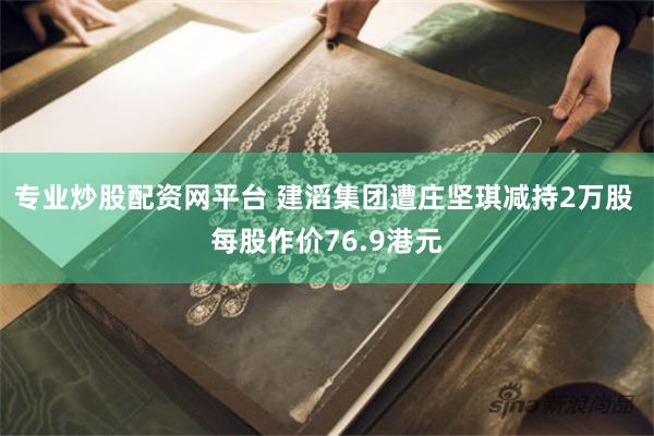 专业炒股配资网平台 建滔集团遭庄坚琪减持2万股 每股作价76.9港元