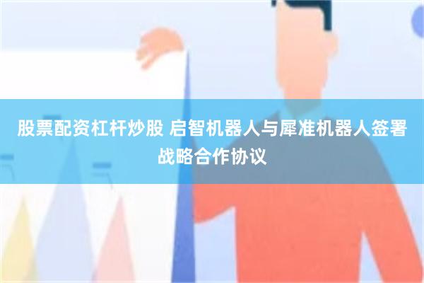 股票配资杠杆炒股 启智机器人与犀准机器人签署战略合作协议