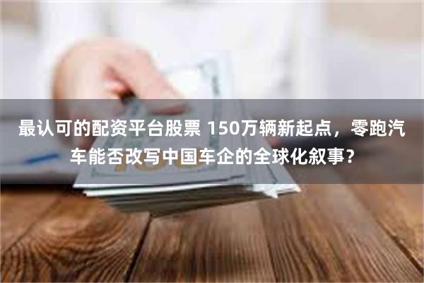 最认可的配资平台股票 150万辆新起点，零跑汽车能否改写中国车企的全球化叙事？