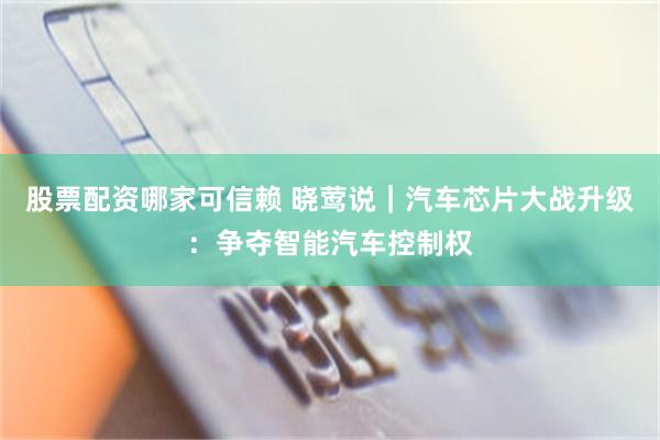 股票配资哪家可信赖 晓莺说｜汽车芯片大战升级：争夺智能汽车控制权
