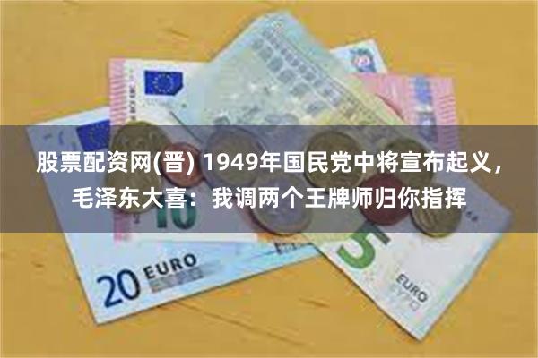股票配资网(晋) 1949年国民党中将宣布起义，毛泽东大喜：我调两个王牌师归你指挥