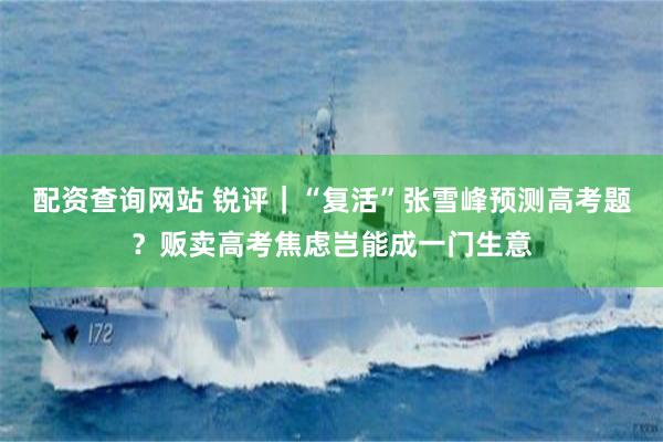 配资查询网站 锐评｜“复活”张雪峰预测高考题？贩卖高考焦虑岂能成一门生意