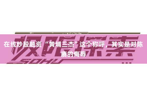 在线炒股融资 “黄埔三杰”这个称呼，其实是对陈赓的侮辱