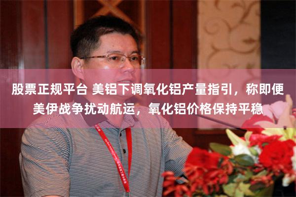 股票正规平台 美铝下调氧化铝产量指引,称即便美伊战争扰动航运,氧化铝价格保持平稳
