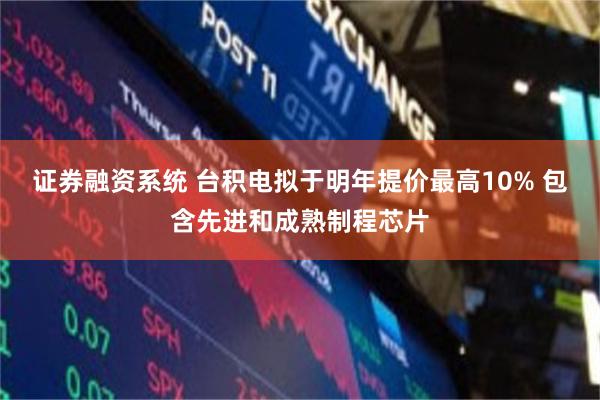证券融资系统 台积电拟于明年提价最高10% 包含先进和成熟制程芯片