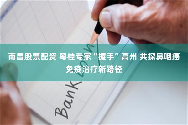 南昌股票配资 粤桂专家“握手”高州 共探鼻咽癌免疫治疗新路径