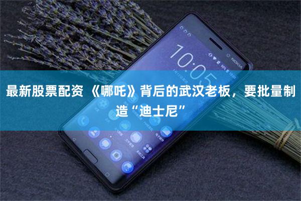 最新股票配资 《哪吒》背后的武汉老板，要批量制造“迪士尼”