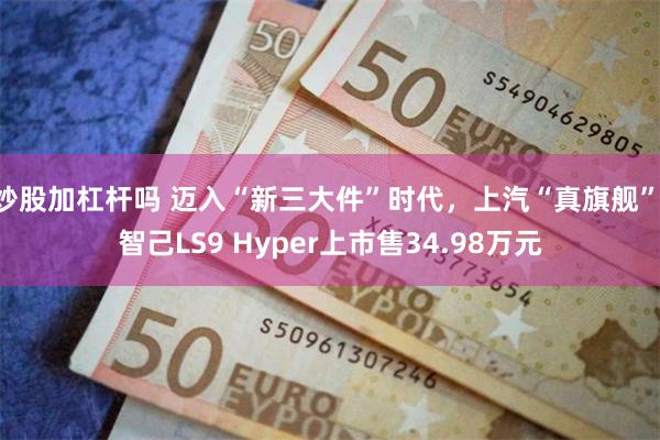 炒股加杠杆吗 迈入“新三大件”时代，上汽“真旗舰” 智己LS9 Hyper上市售34.98万元