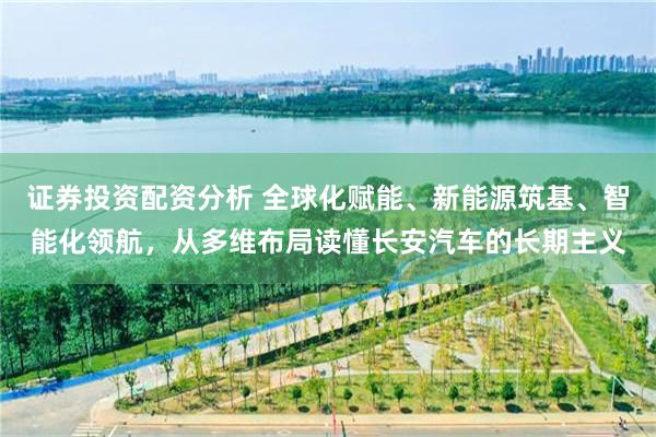 证券投资配资分析 全球化赋能、新能源筑基、智能化领航，从多维布局读懂长安汽车的长期主义