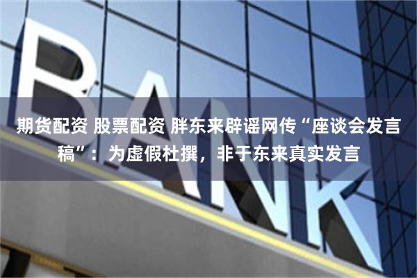 期货配资 股票配资 胖东来辟谣网传“座谈会发言稿”：为虚假杜撰，非于东来真实发言