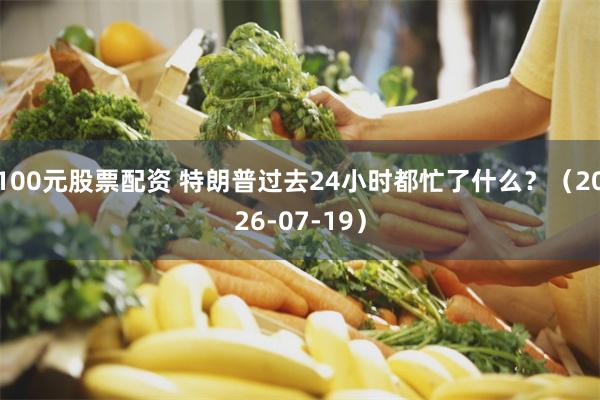 100元股票配资 特朗普过去24小时都忙了什么？（2026-07-19）