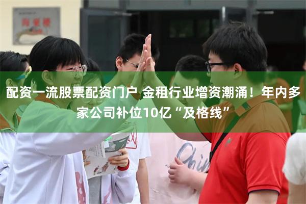 配资一流股票配资门户 金租行业增资潮涌！年内多家公司补位10亿“及格线”