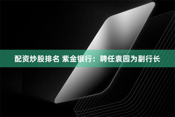 配资炒股排名 紫金银行：聘任袁园为副行长