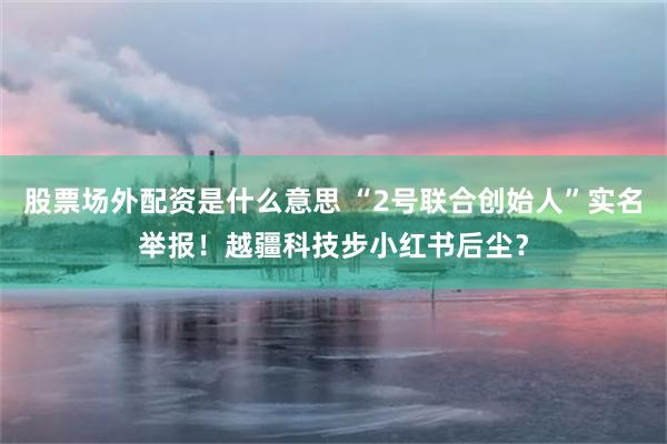 股票场外配资是什么意思 “2号联合创始人”实名举报！越疆科技步小红书后尘？