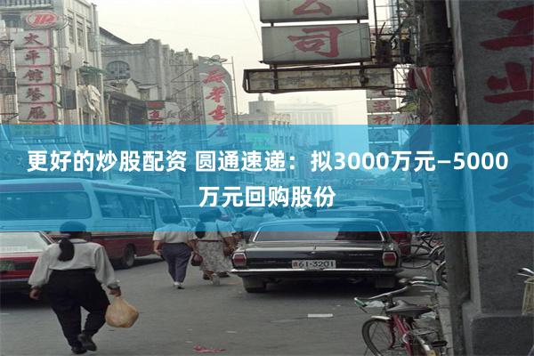 更好的炒股配资 圆通速递：拟3000万元—5000万元回购股份