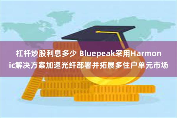 杠杆炒股利息多少 Bluepeak采用Harmonic解决方案加速光纤部署并拓展多住户单元市场