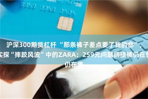 沪深300期货杠杆 “那条裤子差点要了我的命”，实探“摔跤风波”中的ZARA：259元问题阔腿裤仍在售