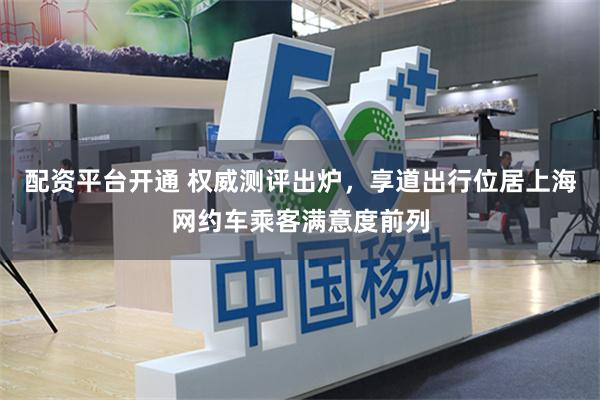 配资平台开通 权威测评出炉，享道出行位居上海网约车乘客满意度前列