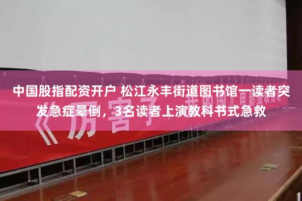 中国股指配资开户 松江永丰街道图书馆一读者突发急症晕倒，3名读者上演教科书式急救