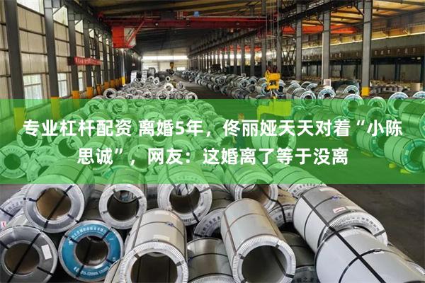 专业杠杆配资 离婚5年，佟丽娅天天对着“小陈思诚”，网友：这婚离了等于没离